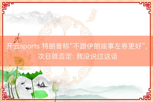 开云sports 特朗普称“不跟伊朗竣事左券更好”， 次日就否定: 我没说过这话