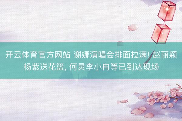 开云体育官方网站 谢娜演唱会排面拉满! 赵丽颖杨紫送花篮， 何炅李小冉等已到达现场