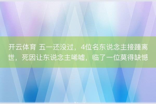开云体育 五一还没过，4位名东说念主接踵离世，死因让东说念主唏嘘，临了一位莫得缺憾