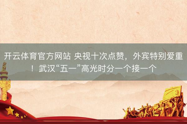 开云体育官方网站 央视十次点赞，外宾特别爱重！武汉“五一”高光时分一个接一个
