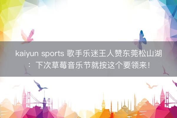 kaiyun sports 歌手乐迷王人赞东莞松山湖：下次草莓音乐节就按这个要领来！