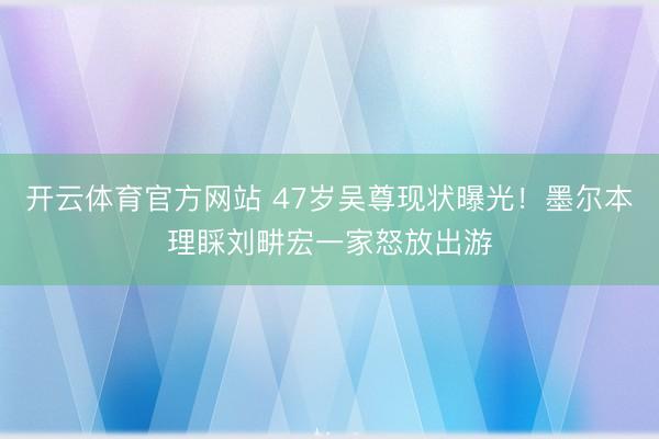 开云体育官方网站 47岁吴尊现状曝光！墨尔本理睬刘畊宏一家怒放出游