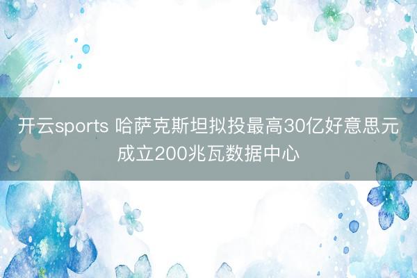 开云sports 哈萨克斯坦拟投最高30亿好意思元成立200兆瓦数据中心